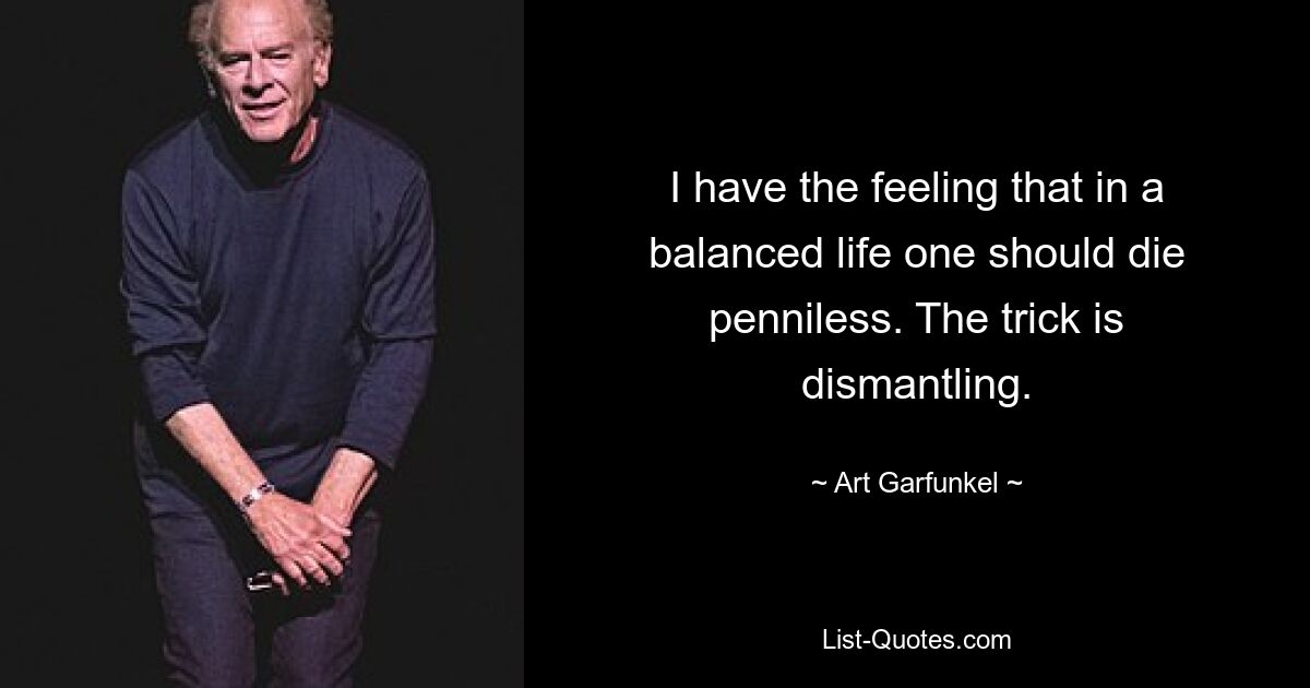 I have the feeling that in a balanced life one should die penniless. The trick is dismantling. — © Art Garfunkel