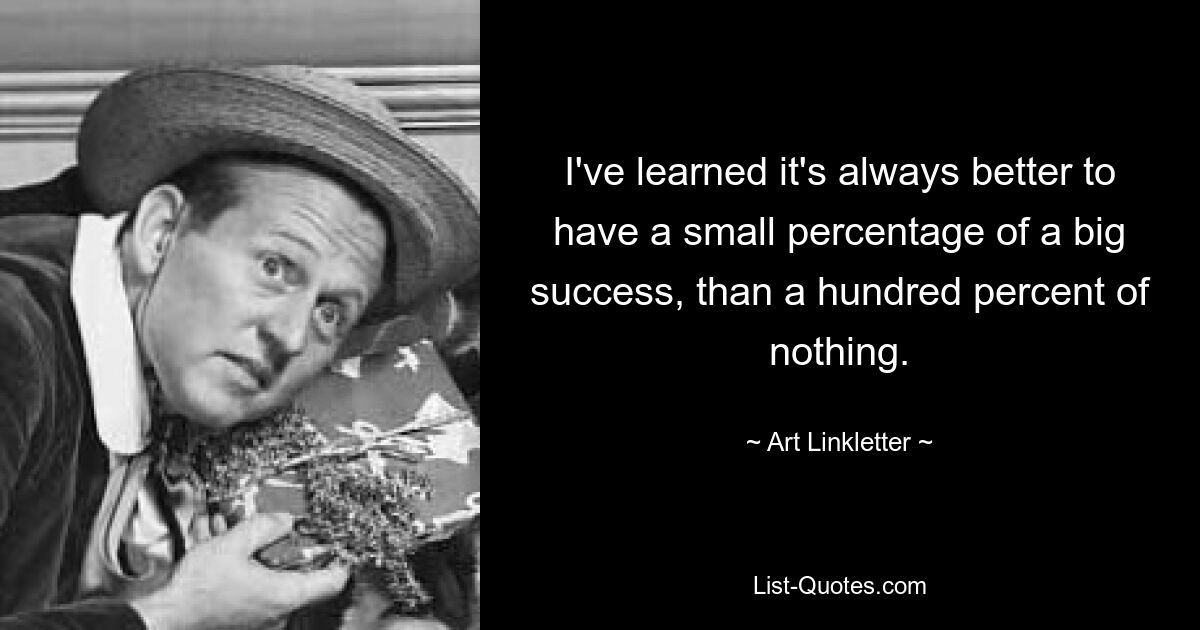 I've learned it's always better to have a small percentage of a big success, than a hundred percent of nothing. — © Art Linkletter