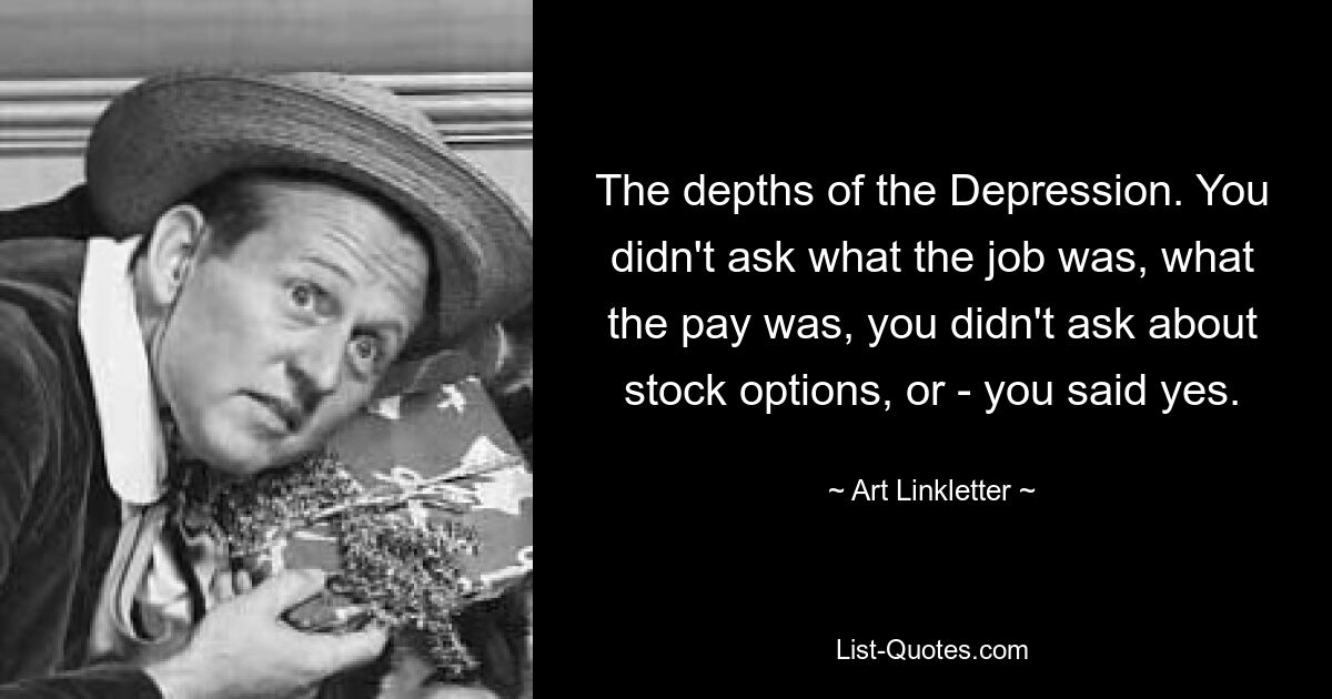 The depths of the Depression. You didn't ask what the job was, what the pay was, you didn't ask about stock options, or - you said yes. — © Art Linkletter