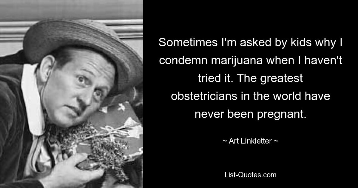 Sometimes I'm asked by kids why I condemn marijuana when I haven't tried it. The greatest obstetricians in the world have never been pregnant. — © Art Linkletter