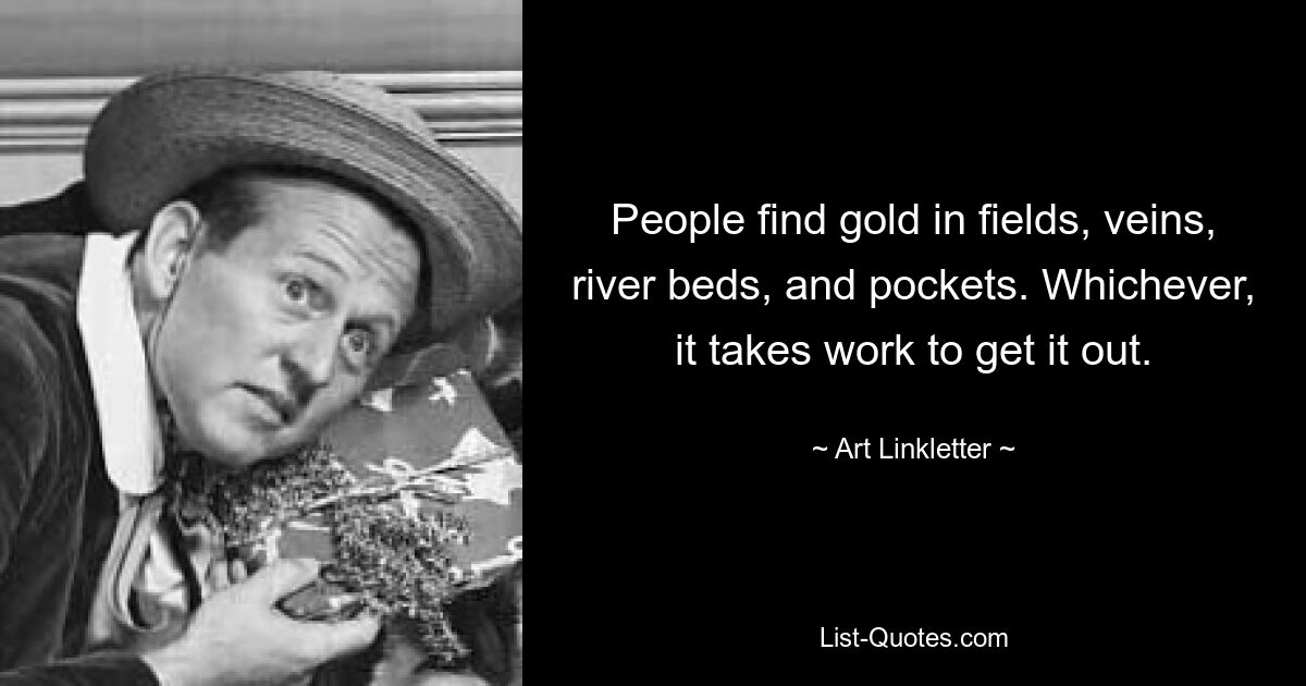 People find gold in fields, veins, river beds, and pockets. Whichever, it takes work to get it out. — © Art Linkletter