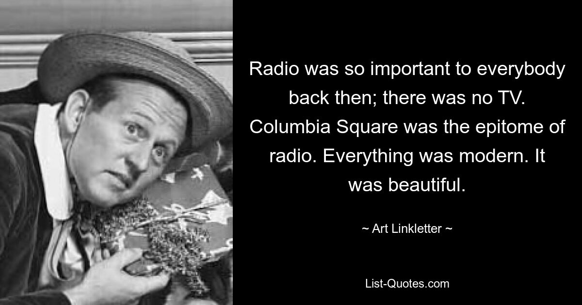 Radio was so important to everybody back then; there was no TV. Columbia Square was the epitome of radio. Everything was modern. It was beautiful. — © Art Linkletter