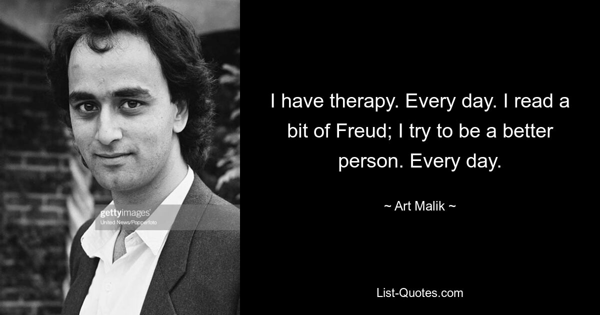 I have therapy. Every day. I read a bit of Freud; I try to be a better person. Every day. — © Art Malik