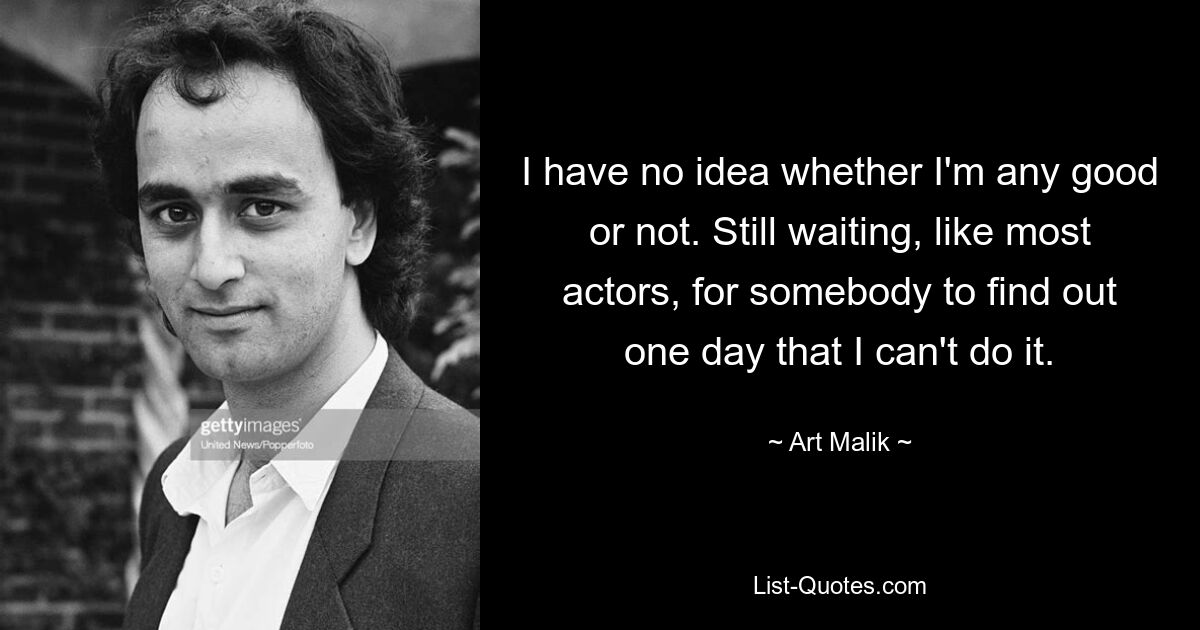 I have no idea whether I'm any good or not. Still waiting, like most actors, for somebody to find out one day that I can't do it. — © Art Malik