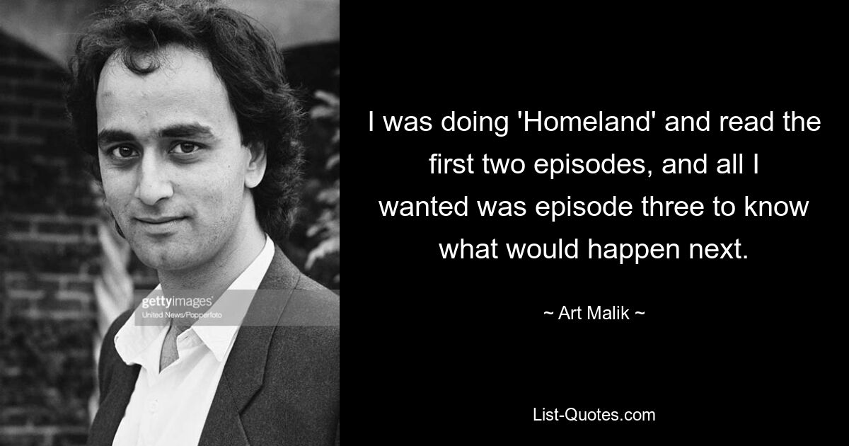 I was doing 'Homeland' and read the first two episodes, and all I wanted was episode three to know what would happen next. — © Art Malik