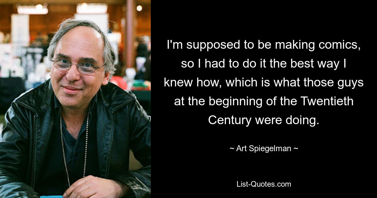 I'm supposed to be making comics, so I had to do it the best way I knew how, which is what those guys at the beginning of the Twentieth Century were doing. — © Art Spiegelman