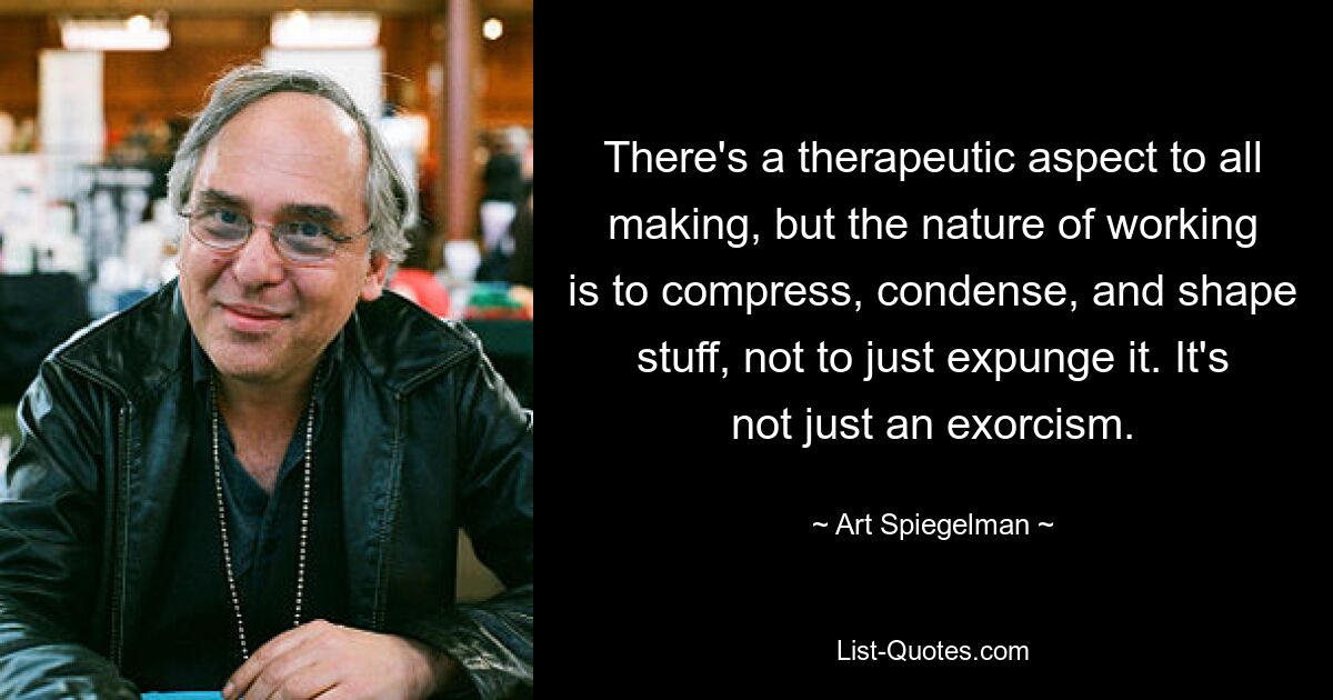 There's a therapeutic aspect to all making, but the nature of working is to compress, condense, and shape stuff, not to just expunge it. It's not just an exorcism. — © Art Spiegelman