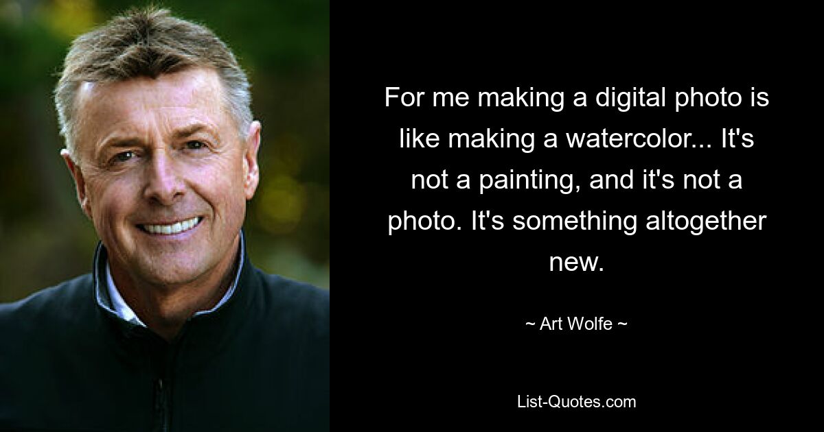 For me making a digital photo is like making a watercolor... It's not a painting, and it's not a photo. It's something altogether new. — © Art Wolfe