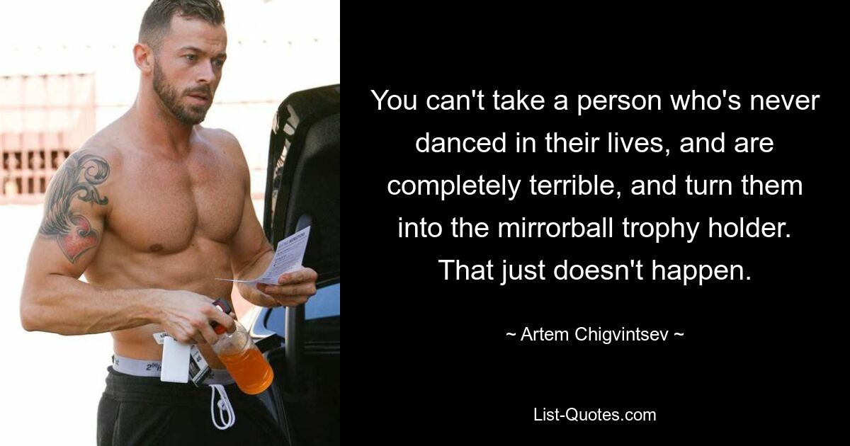 You can't take a person who's never danced in their lives, and are completely terrible, and turn them into the mirrorball trophy holder. That just doesn't happen. — © Artem Chigvintsev