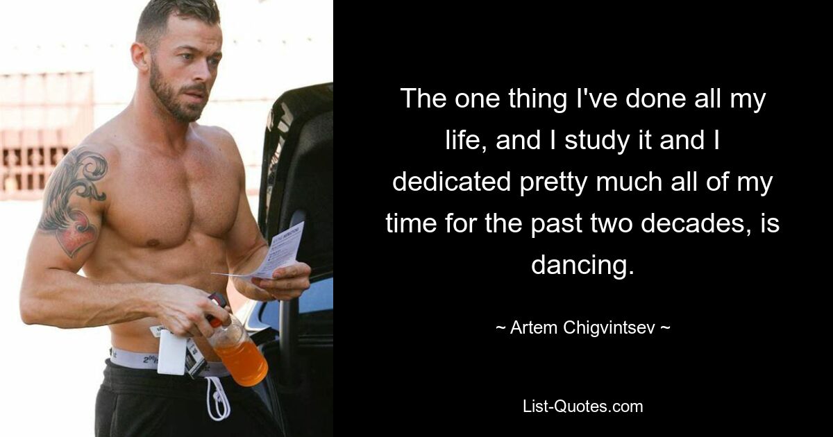 The one thing I've done all my life, and I study it and I dedicated pretty much all of my time for the past two decades, is dancing. — © Artem Chigvintsev