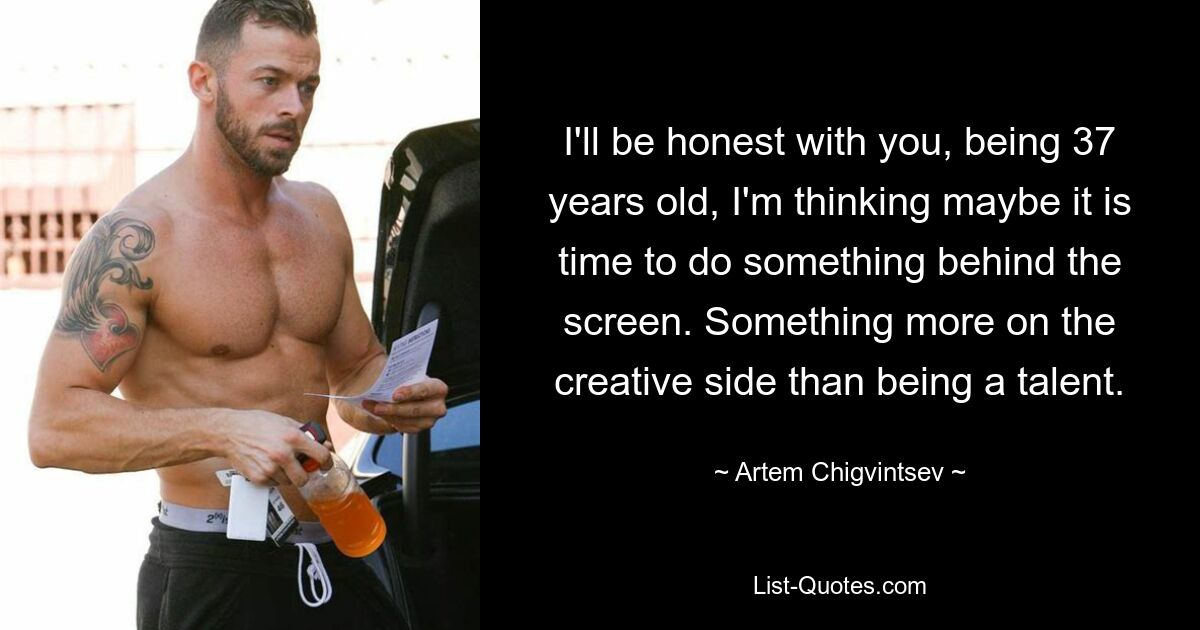 I'll be honest with you, being 37 years old, I'm thinking maybe it is time to do something behind the screen. Something more on the creative side than being a talent. — © Artem Chigvintsev