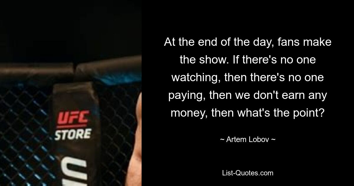 At the end of the day, fans make the show. If there's no one watching, then there's no one paying, then we don't earn any money, then what's the point? — © Artem Lobov