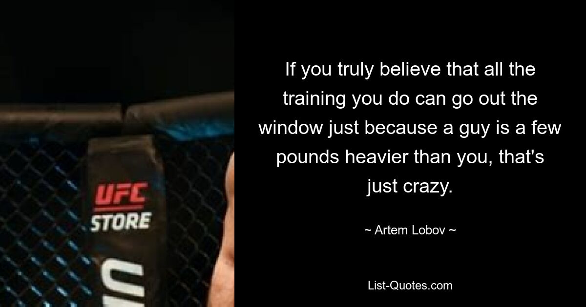 If you truly believe that all the training you do can go out the window just because a guy is a few pounds heavier than you, that's just crazy. — © Artem Lobov