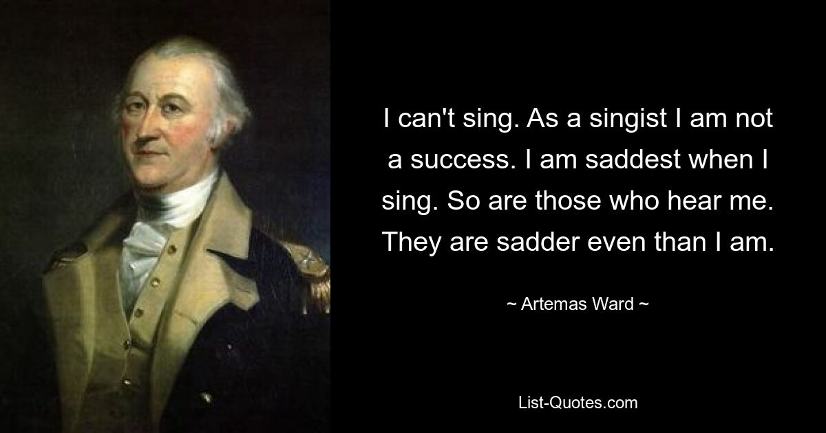 I can't sing. As a singist I am not a success. I am saddest when I sing. So are those who hear me. They are sadder even than I am. — © Artemas Ward