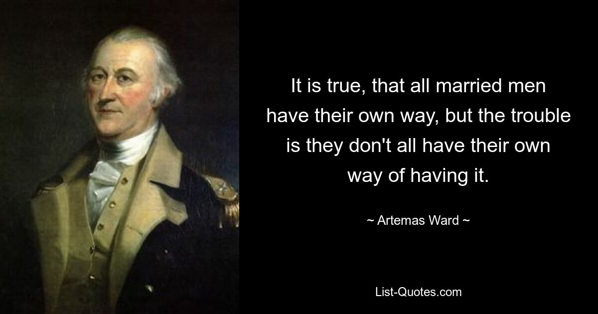 It is true, that all married men have their own way, but the trouble is they don't all have their own way of having it. — © Artemas Ward