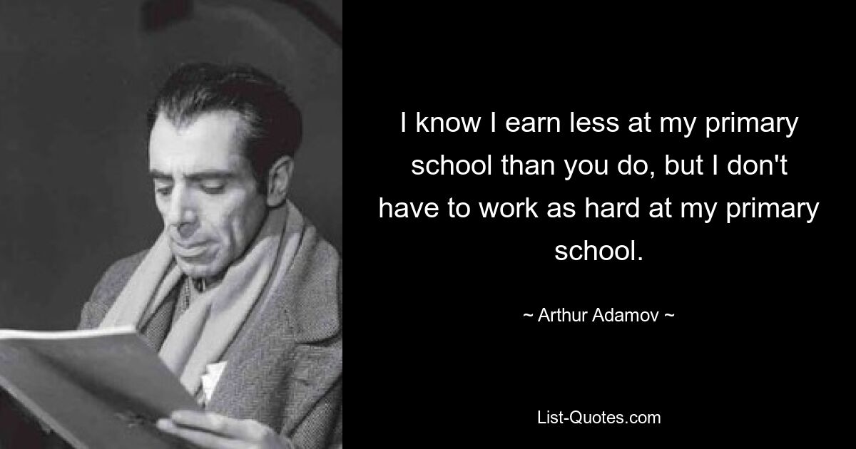 I know I earn less at my primary school than you do, but I don't have to work as hard at my primary school. — © Arthur Adamov