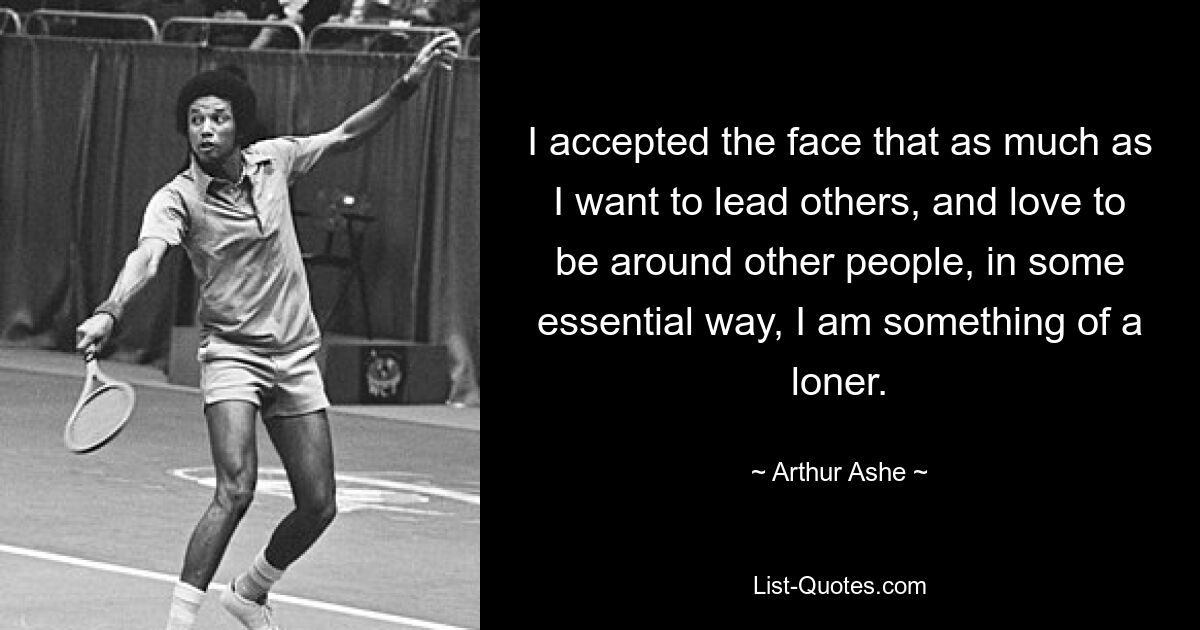 I accepted the face that as much as I want to lead others, and love to be around other people, in some essential way, I am something of a loner. — © Arthur Ashe