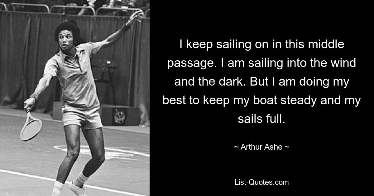 I keep sailing on in this middle passage. I am sailing into the wind and the dark. But I am doing my best to keep my boat steady and my sails full. — © Arthur Ashe