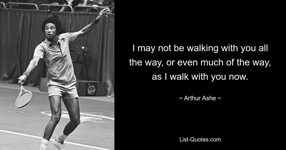 I may not be walking with you all the way, or even much of the way, as I walk with you now. — © Arthur Ashe