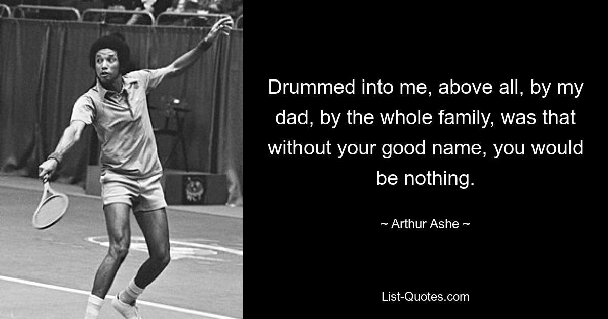 Drummed into me, above all, by my dad, by the whole family, was that without your good name, you would be nothing. — © Arthur Ashe