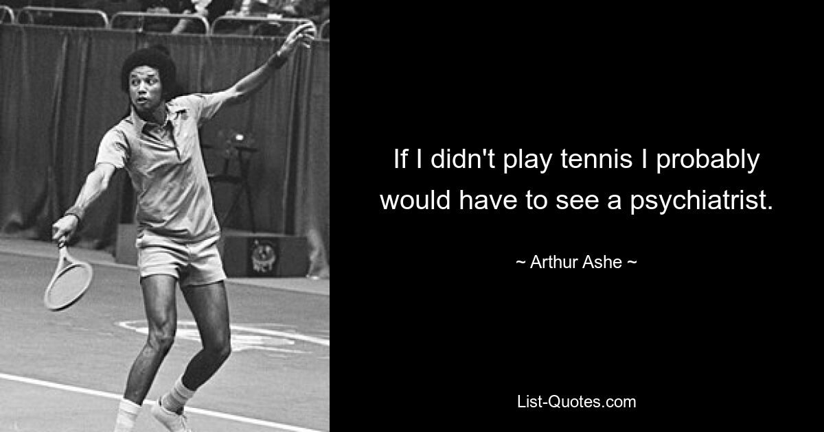 If I didn't play tennis I probably would have to see a psychiatrist. — © Arthur Ashe