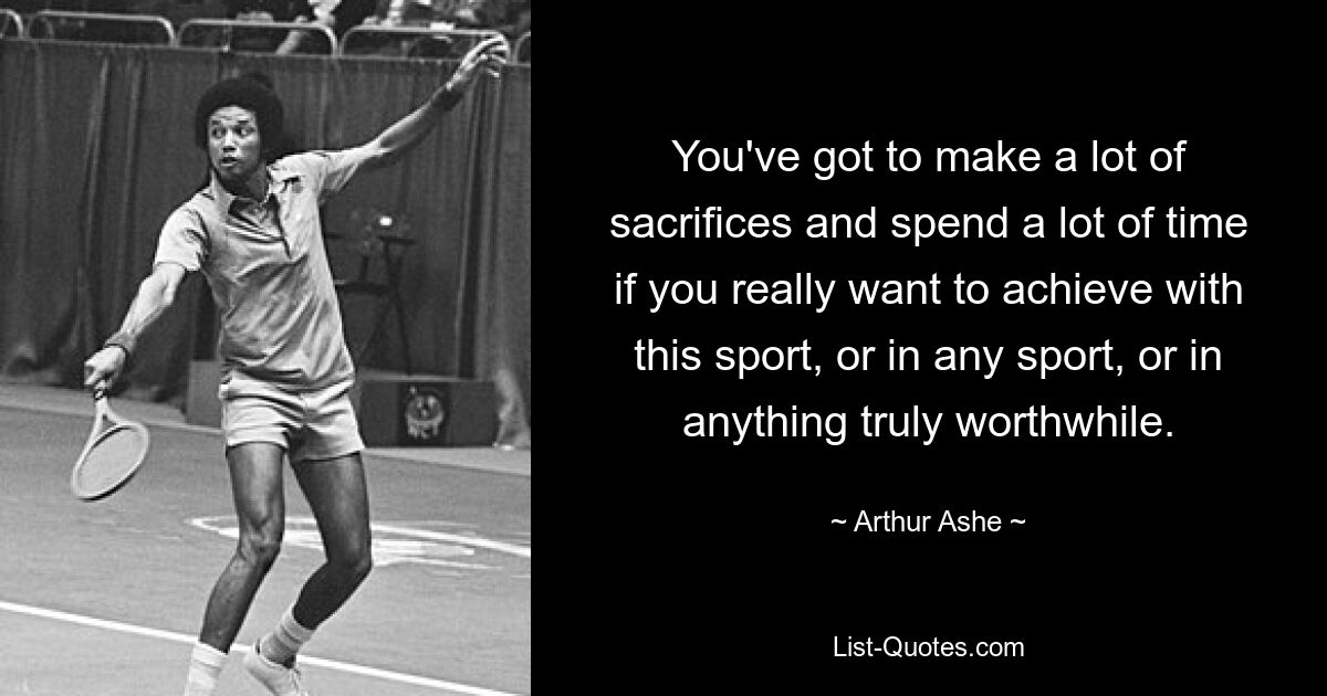 You've got to make a lot of sacrifices and spend a lot of time if you really want to achieve with this sport, or in any sport, or in anything truly worthwhile. — © Arthur Ashe