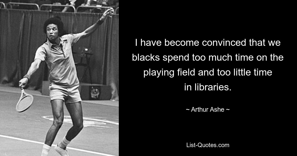 I have become convinced that we blacks spend too much time on the playing field and too little time in libraries. — © Arthur Ashe