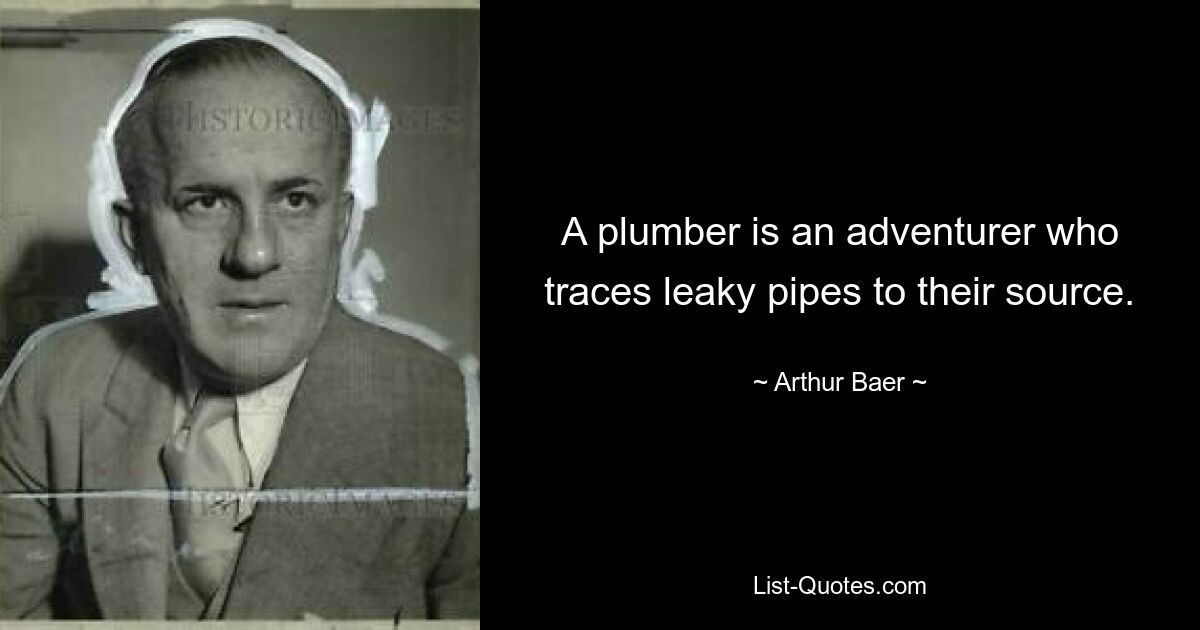 A plumber is an adventurer who traces leaky pipes to their source. — © Arthur Baer