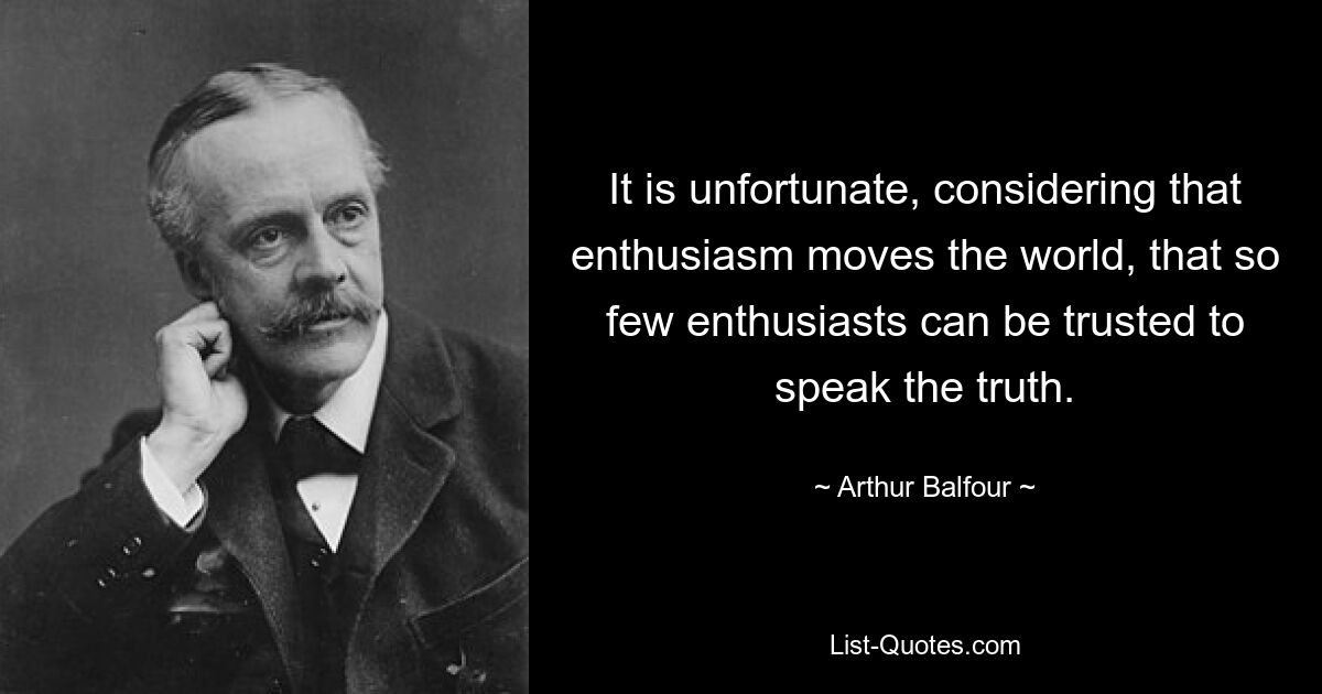 It is unfortunate, considering that enthusiasm moves the world, that so few enthusiasts can be trusted to speak the truth. — © Arthur Balfour