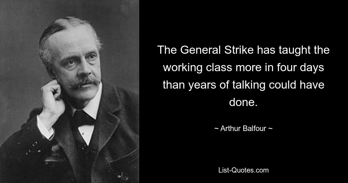 The General Strike has taught the working class more in four days than years of talking could have done. — © Arthur Balfour