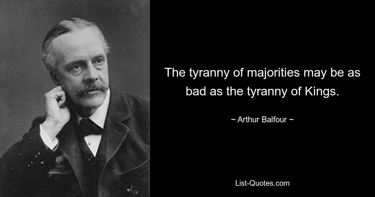 The tyranny of majorities may be as bad as the tyranny of Kings. — © Arthur Balfour