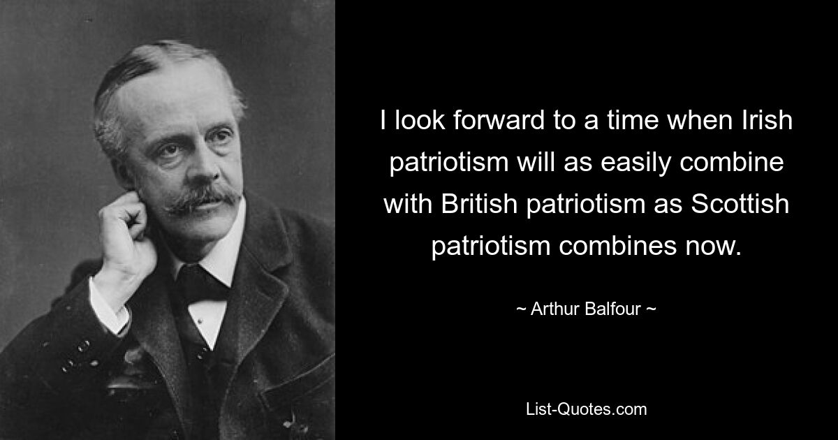 I look forward to a time when Irish patriotism will as easily combine with British patriotism as Scottish patriotism combines now. — © Arthur Balfour