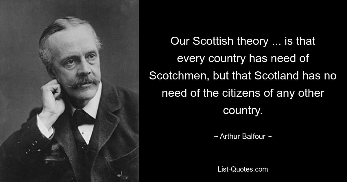 Our Scottish theory ... is that every country has need of Scotchmen, but that Scotland has no need of the citizens of any other country. — © Arthur Balfour