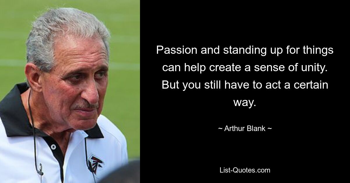 Passion and standing up for things can help create a sense of unity. But you still have to act a certain way. — © Arthur Blank