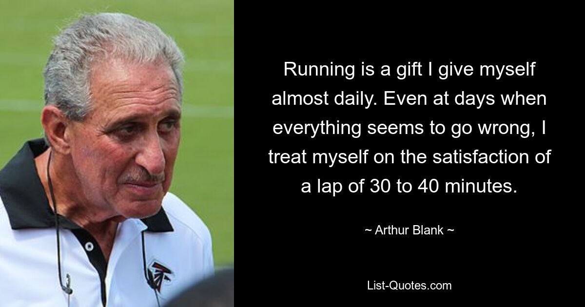 Running is a gift I give myself almost daily. Even at days when everything seems to go wrong, I treat myself on the satisfaction of a lap of 30 to 40 minutes. — © Arthur Blank