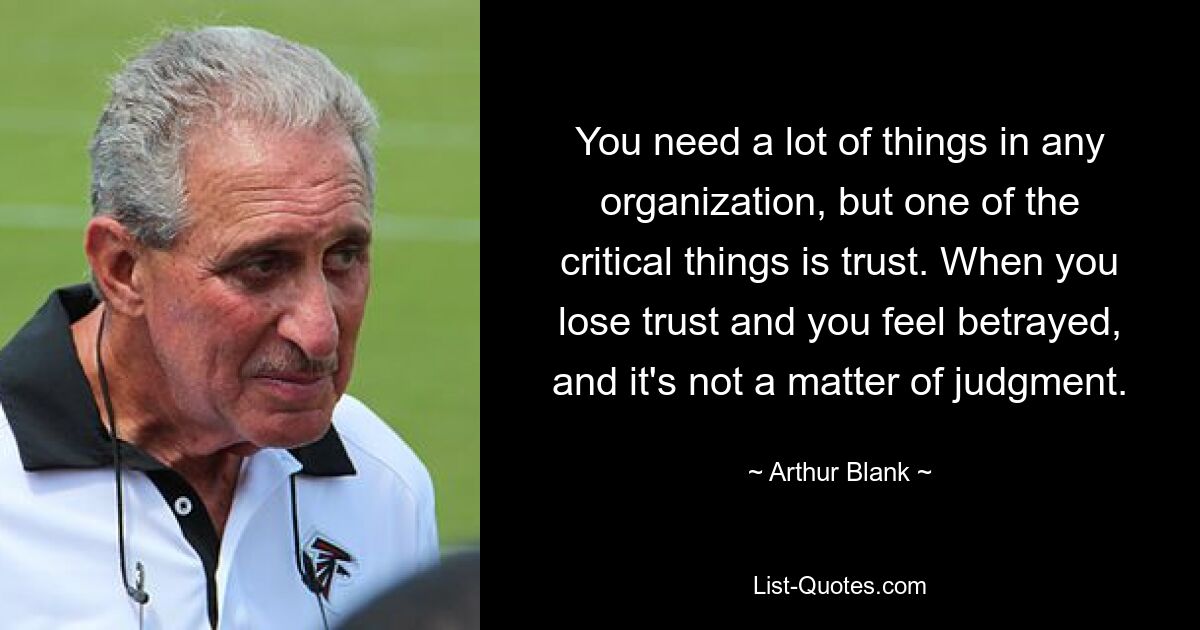 You need a lot of things in any organization, but one of the critical things is trust. When you lose trust and you feel betrayed, and it's not a matter of judgment. — © Arthur Blank