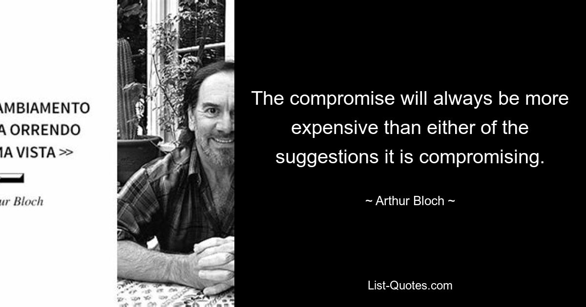 The compromise will always be more expensive than either of the suggestions it is compromising. — © Arthur Bloch