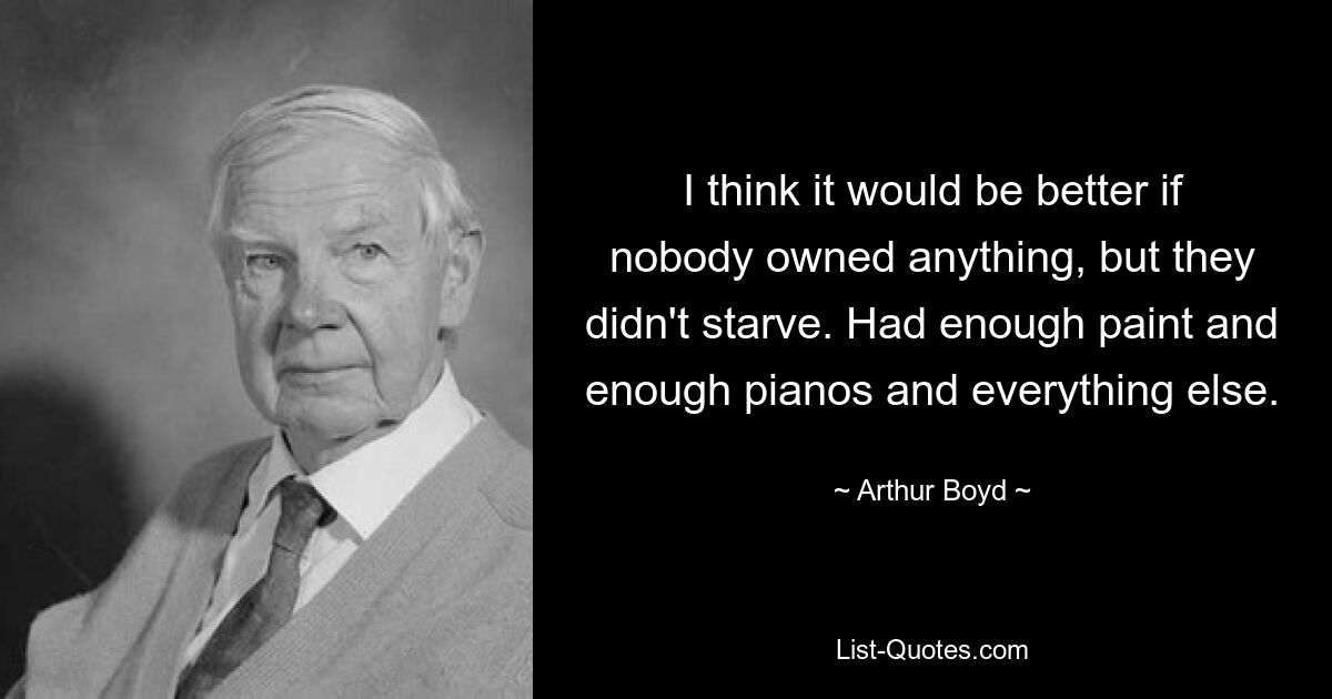 I think it would be better if nobody owned anything, but they didn't starve. Had enough paint and enough pianos and everything else. — © Arthur Boyd