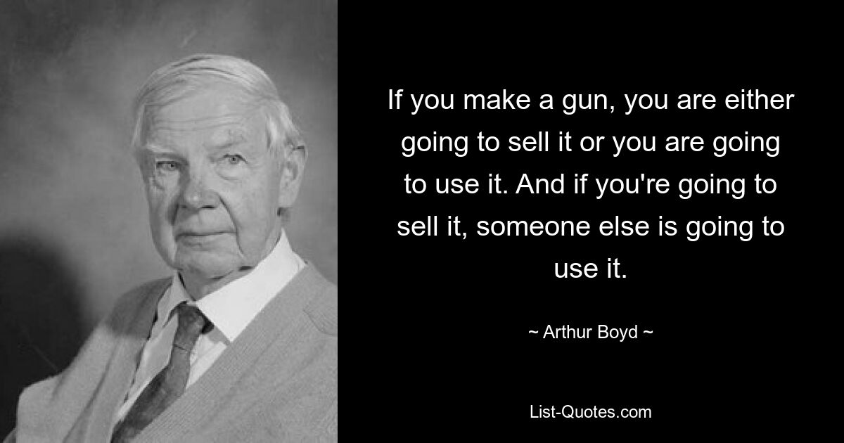 If you make a gun, you are either going to sell it or you are going to use it. And if you're going to sell it, someone else is going to use it. — © Arthur Boyd