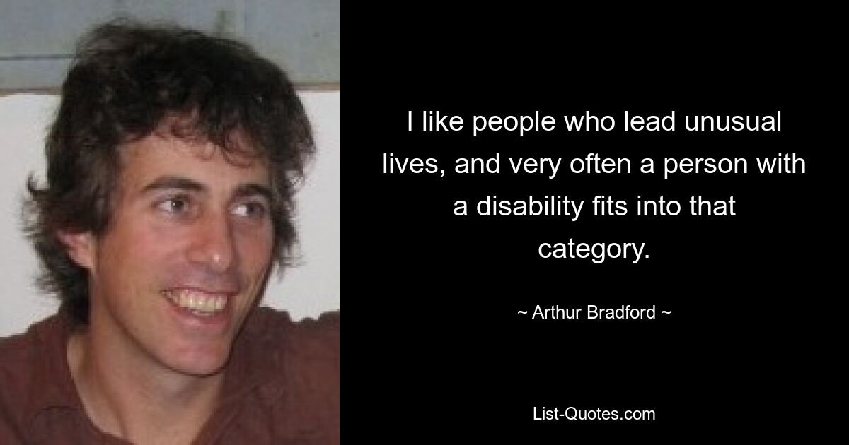 I like people who lead unusual lives, and very often a person with a disability fits into that category. — © Arthur Bradford