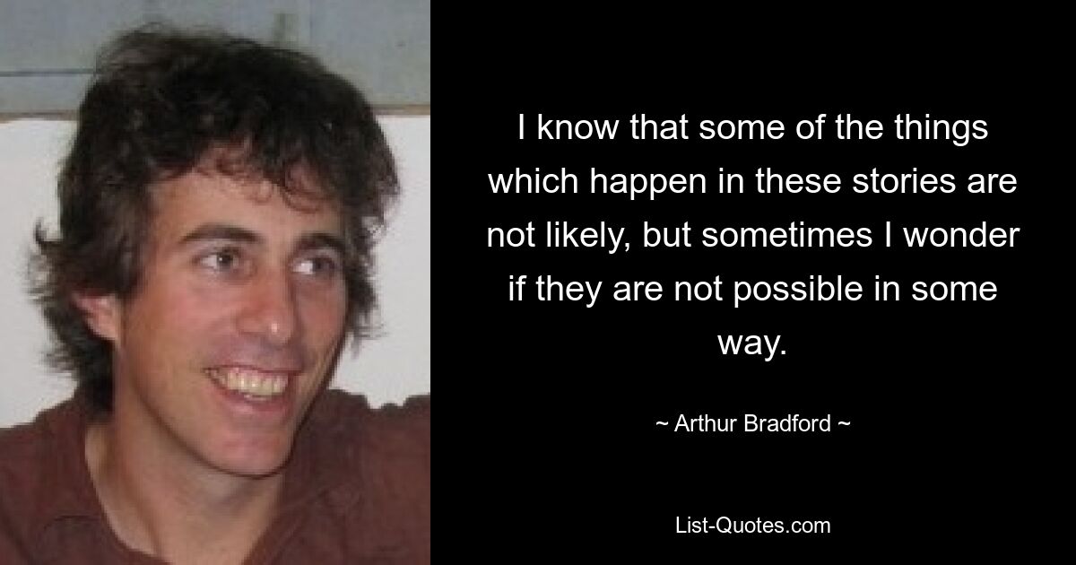 I know that some of the things which happen in these stories are not likely, but sometimes I wonder if they are not possible in some way. — © Arthur Bradford