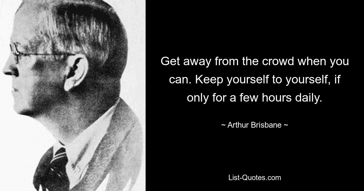 Get away from the crowd when you can. Keep yourself to yourself, if only for a few hours daily. — © Arthur Brisbane