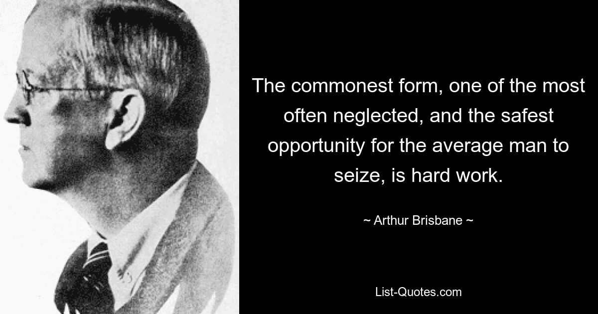 The commonest form, one of the most often neglected, and the safest opportunity for the average man to seize, is hard work. — © Arthur Brisbane