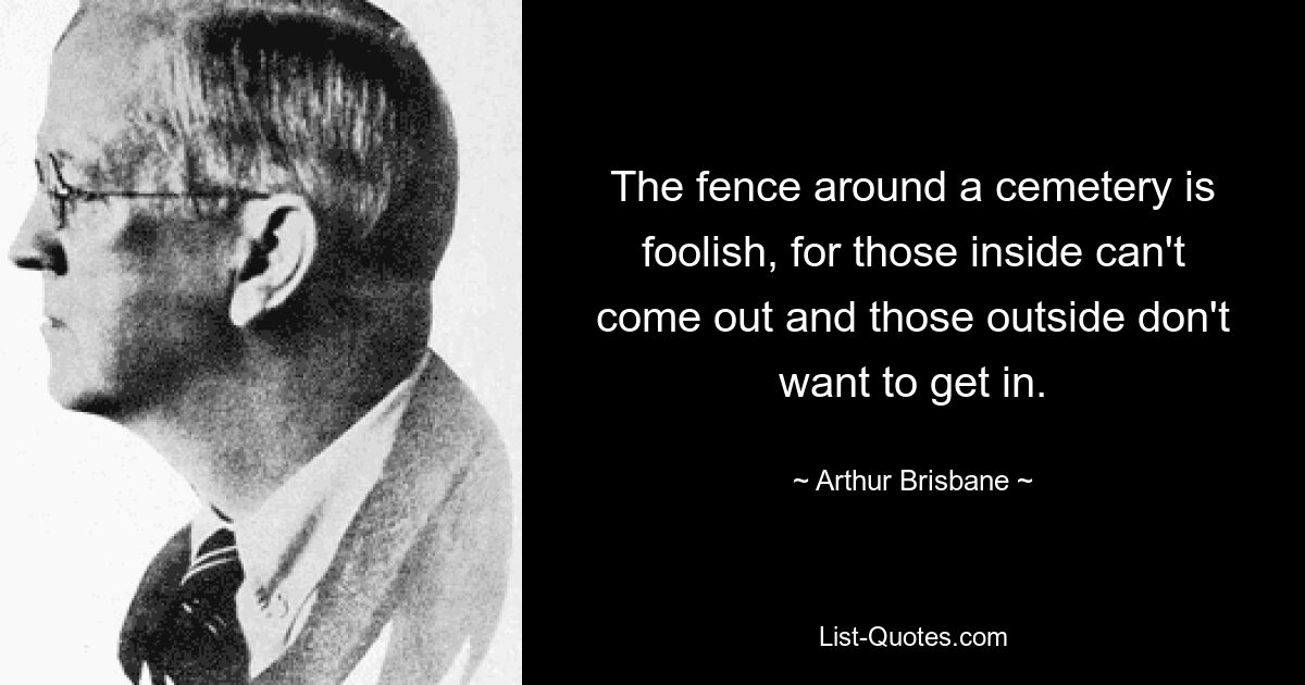 The fence around a cemetery is foolish, for those inside can't come out and those outside don't want to get in. — © Arthur Brisbane