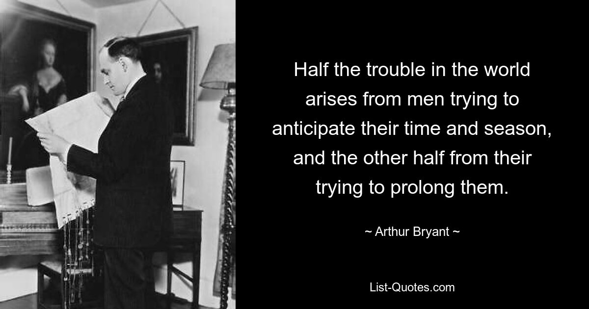 Half the trouble in the world arises from men trying to anticipate their time and season, and the other half from their trying to prolong them. — © Arthur Bryant