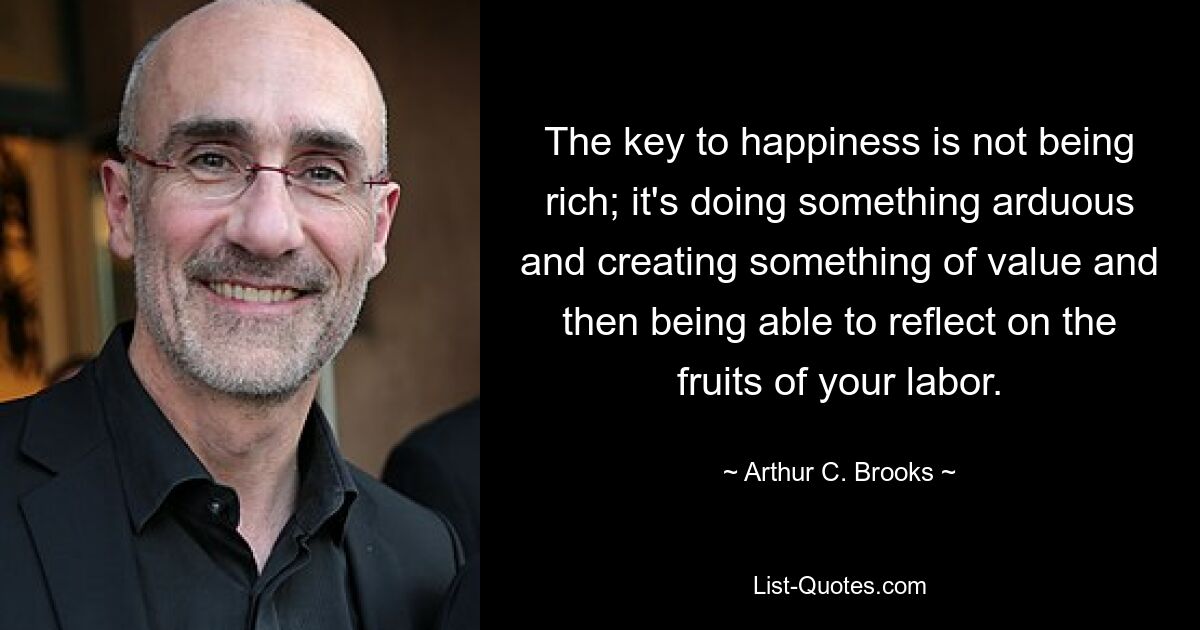 The key to happiness is not being rich; it's doing something arduous and creating something of value and then being able to reflect on the fruits of your labor. — © Arthur C. Brooks