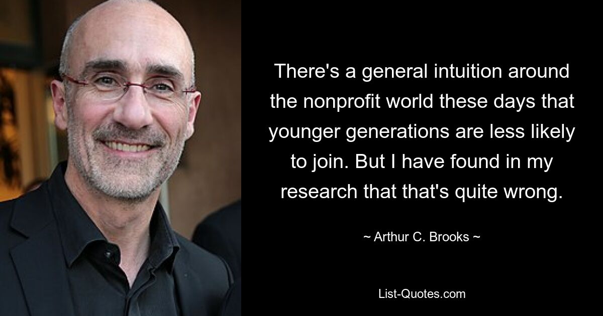 There's a general intuition around the nonprofit world these days that younger generations are less likely to join. But I have found in my research that that's quite wrong. — © Arthur C. Brooks