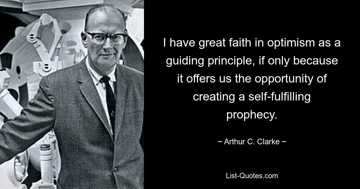 I have great faith in optimism as a guiding principle, if only because it offers us the opportunity of creating a self-fulfilling prophecy. — © Arthur C. Clarke