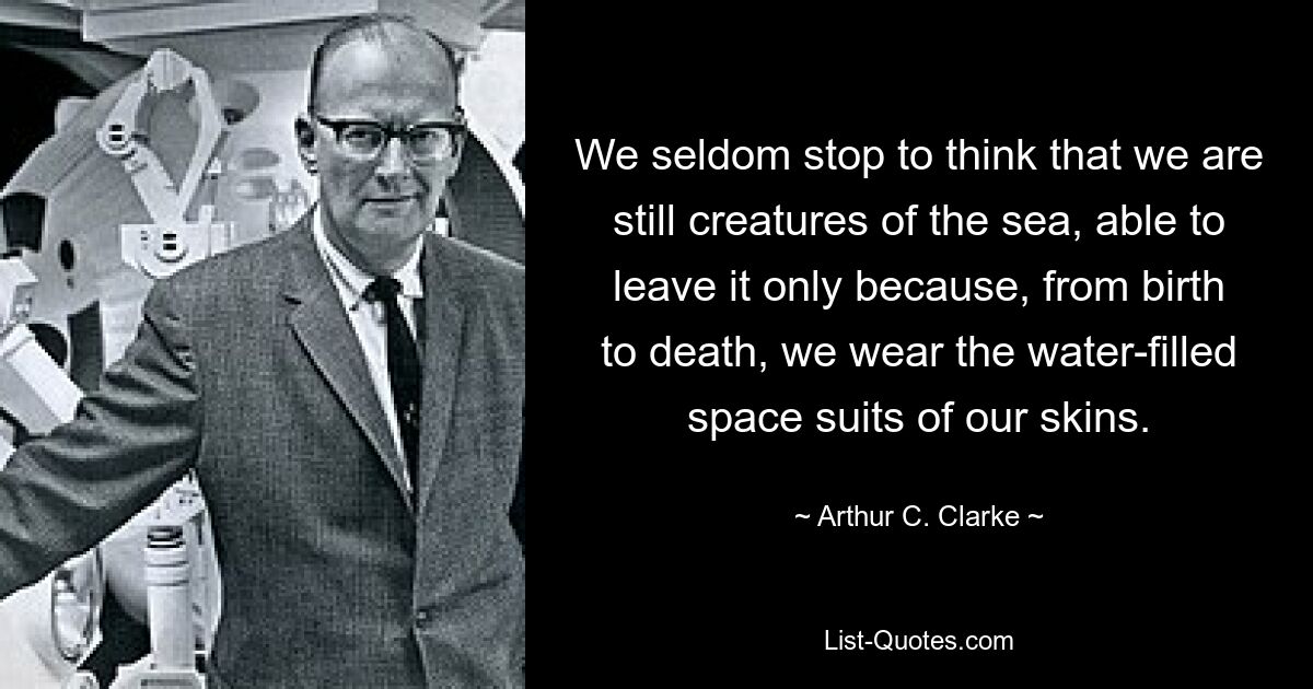 We seldom stop to think that we are still creatures of the sea, able to leave it only because, from birth to death, we wear the water-filled space suits of our skins. — © Arthur C. Clarke