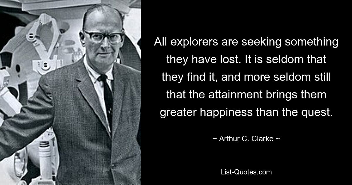 All explorers are seeking something they have lost. It is seldom that they find it, and more seldom still that the attainment brings them greater happiness than the quest. — © Arthur C. Clarke